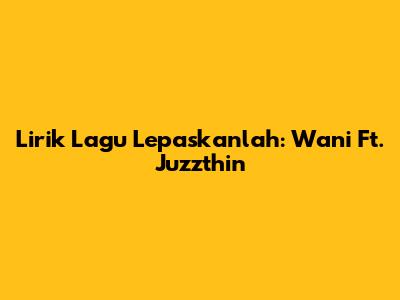 Lirik Lagu Lepaskanlah: Wani Ft. Juzzthin