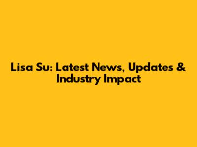 Lisa Su: Latest News, Updates & Industry Impact