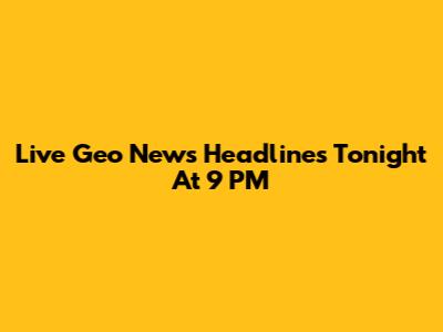 Live Geo News Headlines Tonight At 9 PM