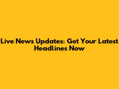 Live News Updates: Get Your Latest Headlines Now