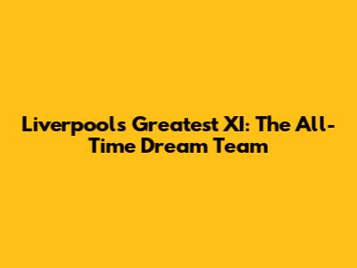 Liverpool's Greatest XI: The All-Time Dream Team