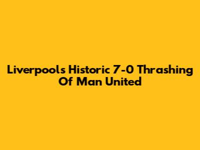 Liverpool's Historic 7-0 Thrashing Of Man United