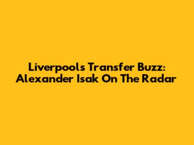 Liverpool's Transfer Buzz: Alexander Isak On The Radar