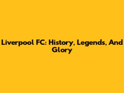 Liverpool FC: History, Legends, And Glory