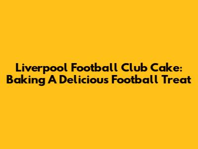 Liverpool Football Club Cake: Baking A Delicious Football Treat