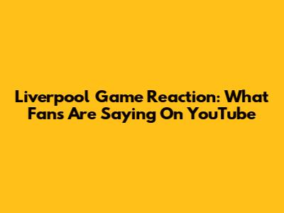 Liverpool Game Reaction: What Fans Are Saying On YouTube
