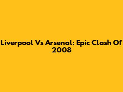 Liverpool Vs Arsenal: Epic Clash Of 2008