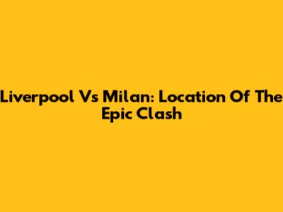 Liverpool Vs Milan: Location Of The Epic Clash