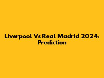 Liverpool Vs Real Madrid 2024: Prediction