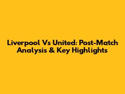Liverpool Vs United: Post-Match Analysis & Key Highlights