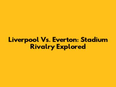 Liverpool Vs. Everton: Stadium Rivalry Explored