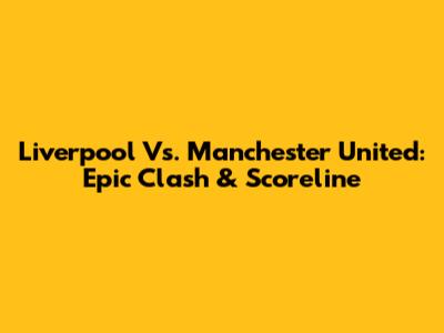 Liverpool Vs. Manchester United: Epic Clash & Scoreline