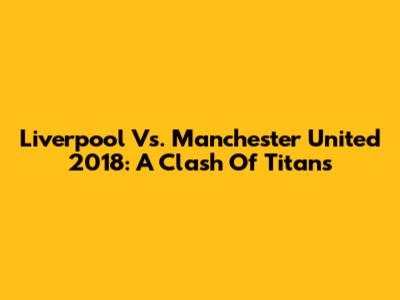 Liverpool Vs. Manchester United 2018: A Clash Of Titans