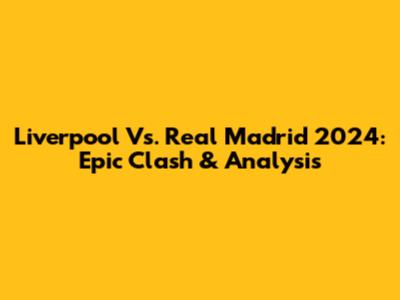 Liverpool Vs. Real Madrid 2024: Epic Clash & Analysis