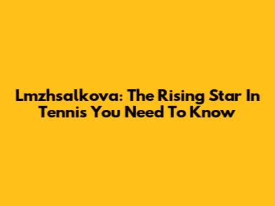 Lmzhsalkova: The Rising Star In Tennis You Need To Know