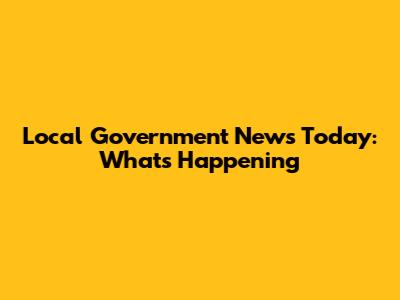 Local Government News Today: What's Happening