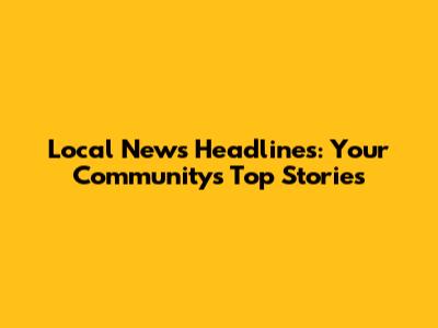 Local News Headlines: Your Community's Top Stories