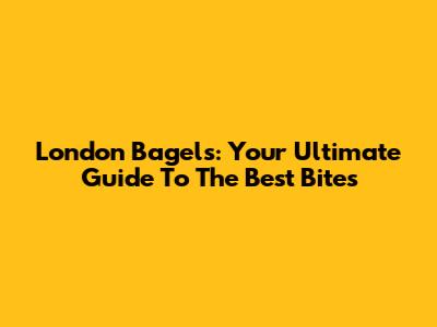 London Bagels: Your Ultimate Guide To The Best Bites