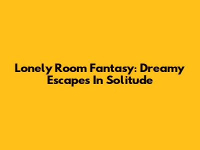 Lonely Room Fantasy: Dreamy Escapes In Solitude