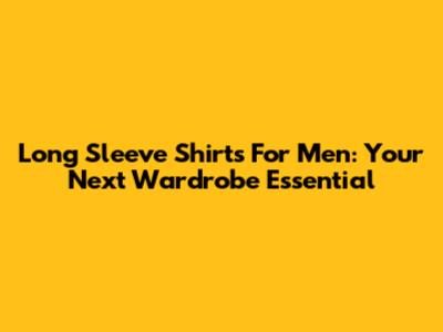 Long Sleeve Shirts For Men: Your Next Wardrobe Essential