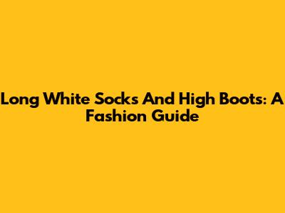 Long White Socks And High Boots: A Fashion Guide