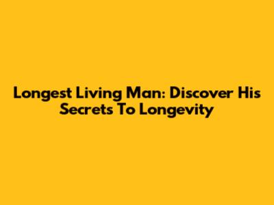 Longest Living Man: Discover His Secrets To Longevity