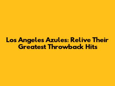 Los Angeles Azules: Relive Their Greatest Throwback Hits