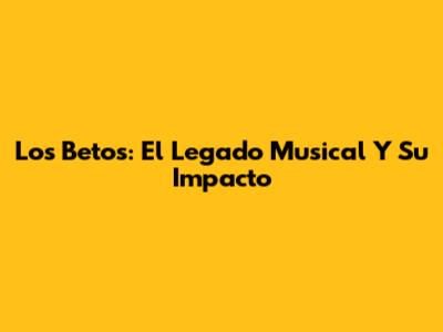 Los Betos: El Legado Musical Y Su Impacto