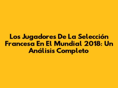 Los Jugadores De La Selección Francesa En El Mundial 2018: Un Análisis Completo