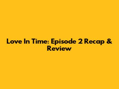 Love In Time: Episode 2 Recap & Review