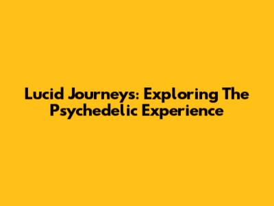 Lucid Journeys: Exploring The Psychedelic Experience