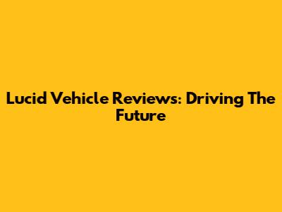 Lucid Vehicle Reviews: Driving The Future