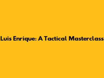 Luis Enrique: A Tactical Masterclass