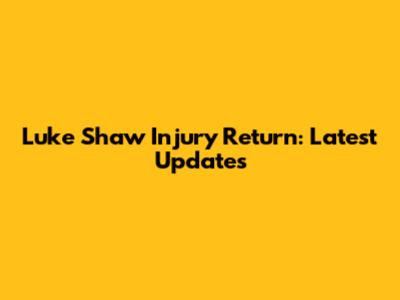 Luke Shaw Injury Return: Latest Updates