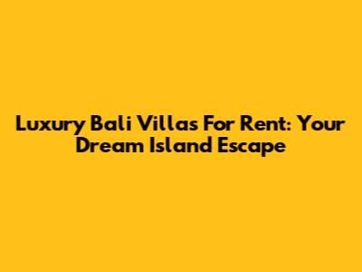 Luxury Bali Villas For Rent: Your Dream Island Escape