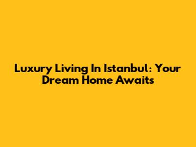 Luxury Living In Istanbul: Your Dream Home Awaits