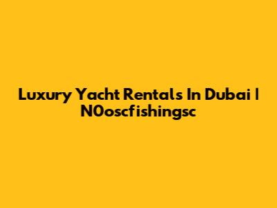 Luxury Yacht Rentals In Dubai | N0oscfishingsc