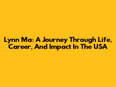 Lynn Ma: A Journey Through Life, Career, And Impact In The USA