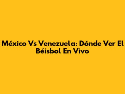 México Vs Venezuela: Dónde Ver El Béisbol En Vivo