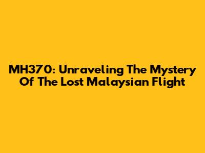 MH370: Unraveling The Mystery Of The Lost Malaysian Flight