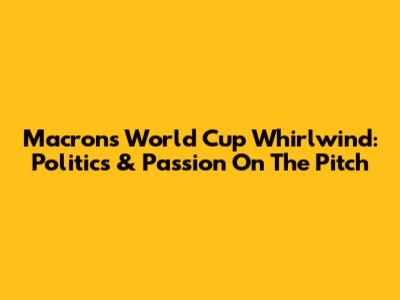 Macron's World Cup Whirlwind: Politics & Passion On The Pitch