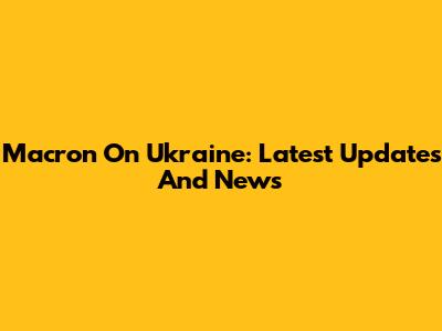 Macron On Ukraine: Latest Updates And News