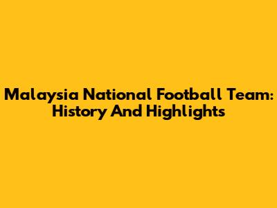 Malaysia National Football Team: History And Highlights