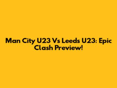 Man City U23 Vs Leeds U23: Epic Clash Preview!