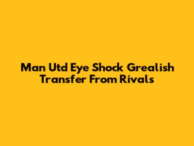 Man Utd Eye Shock Grealish Transfer From Rivals
