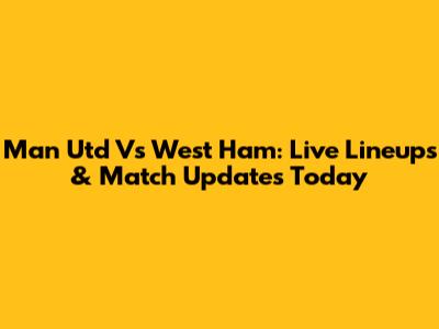 Man Utd Vs West Ham: Live Lineups & Match Updates Today
