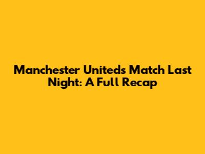 Manchester United's Match Last Night: A Full Recap