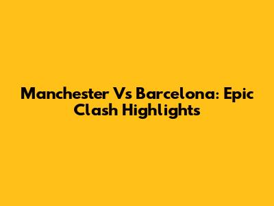 Manchester Vs Barcelona: Epic Clash Highlights
