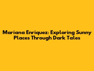 Mariana Enriquez: Exploring Sunny Places Through Dark Tales