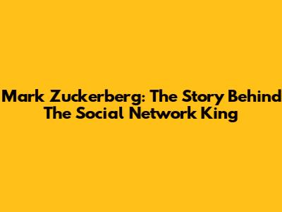 Mark Zuckerberg: The Story Behind The Social Network King
